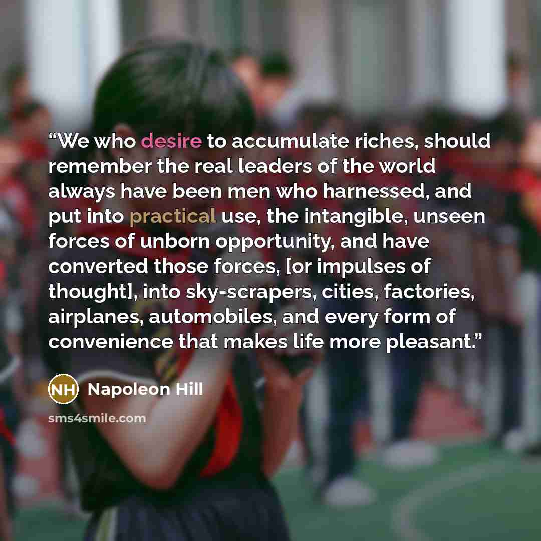 “We who desire to accumulate riches, should remember the real leaders of the world always have been men who harnessed, and put into practical use, the intangible, unseen forces of unborn opportunity, and have converted those forces, [or impulses of thought], into sky-scrapers, cities, factories…” quote by Napoleon Hill