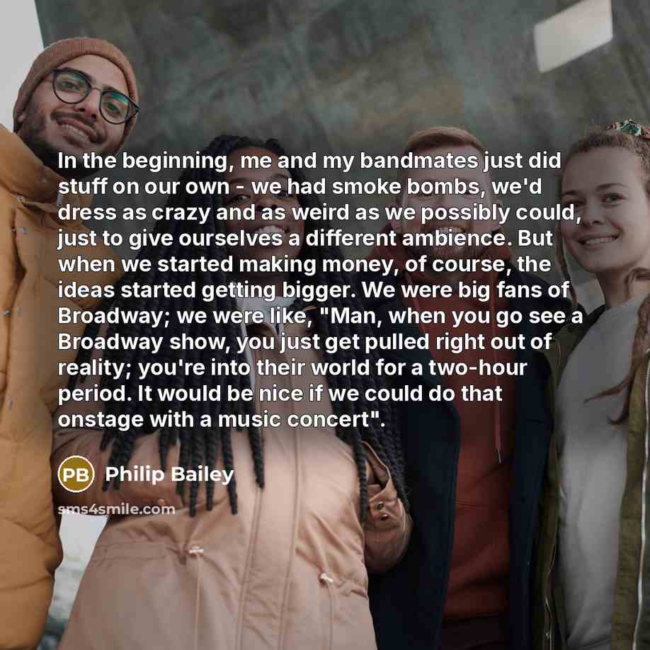 “In the beginning, me and my bandmates just did stuff on our own - we had smoke bombs, we'd dress as crazy and as weird as we possibly could, just to give ourselves a different ambience. But when we started making money, of course, the ideas started getting bigger. We were big fans of Broadway; we…” quote by Philip Bailey