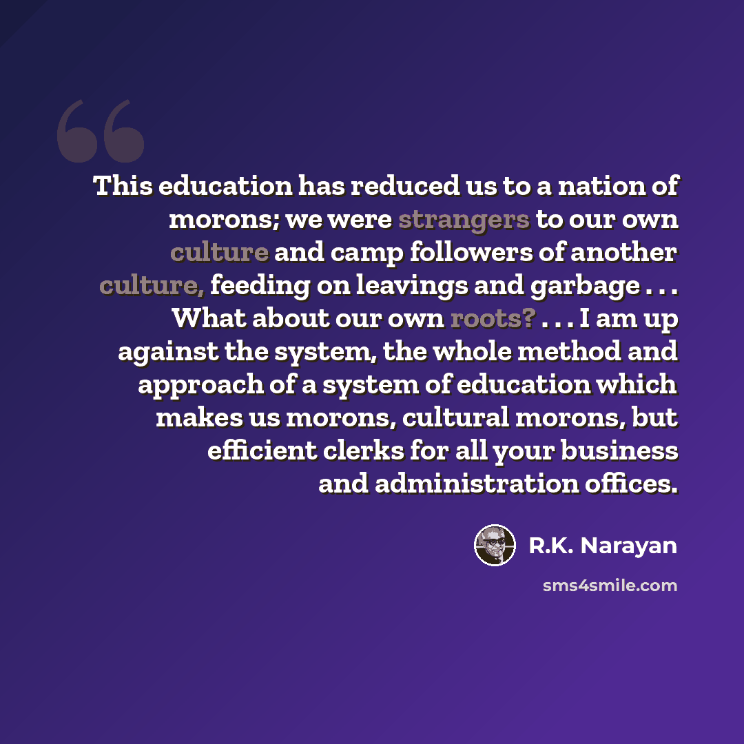 “This education has reduced us to a nation of morons; we were strangers to our own culture and camp followers of another culture, feeding on leavings and garbage . . . What about our own roots? . . . I am up against the system, the whole method and approach of a system of education which makes us…” quote by R.K. Narayan