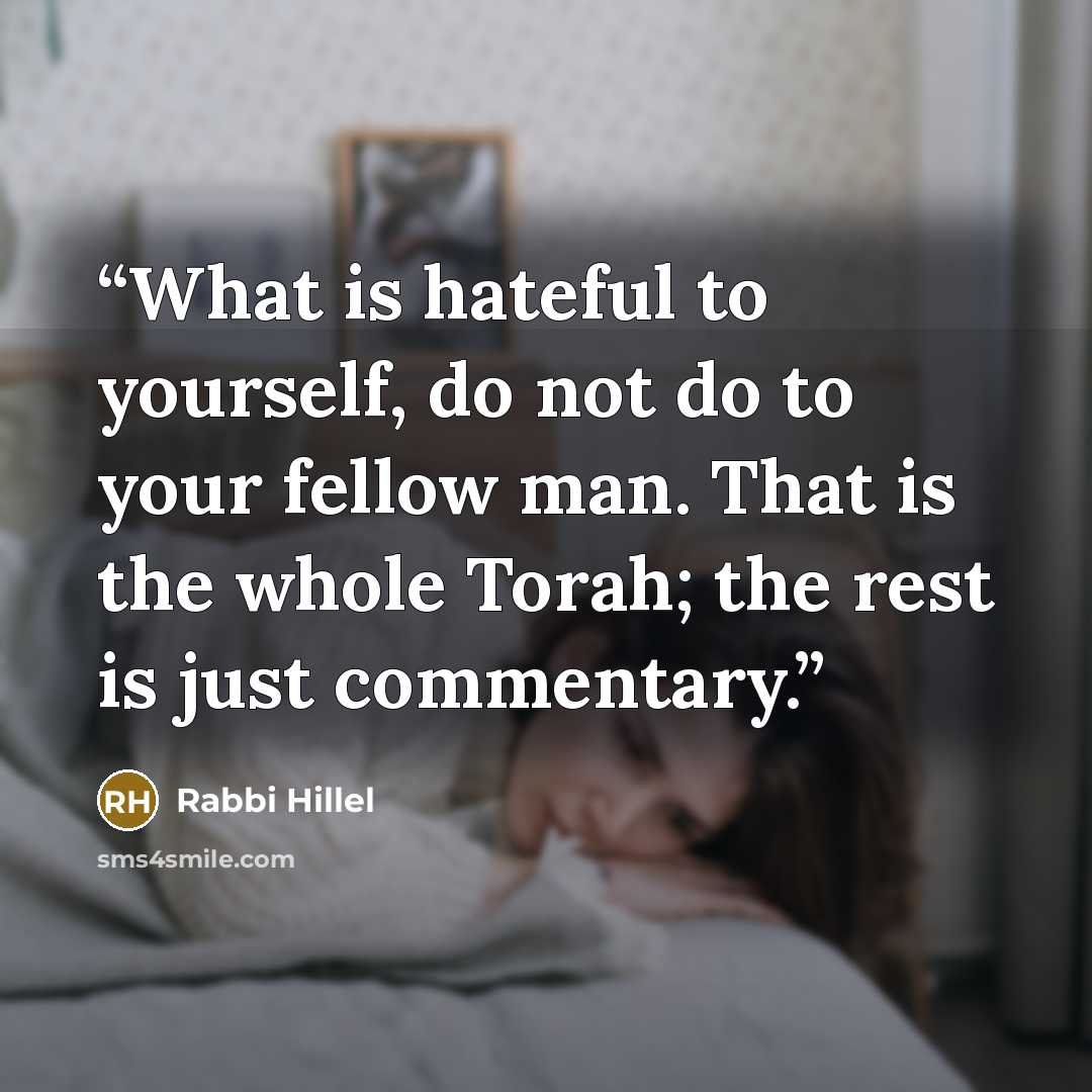 “What is hateful to yourself, do not do to your fellow man. That is the whole Torah; the rest is just commentary.” quote by Rabbi Hillel
