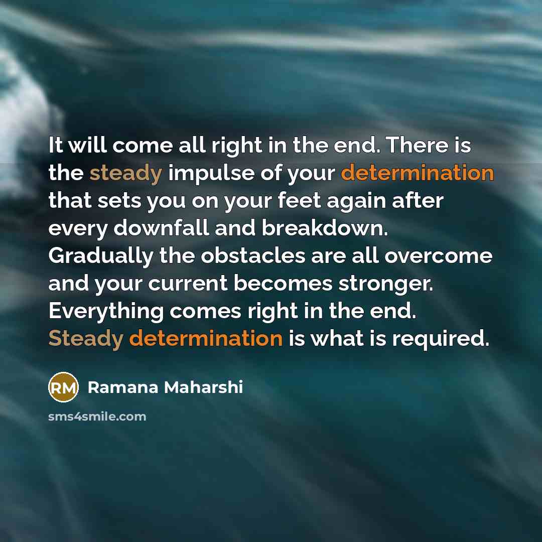 “It will come all right in the end. There is the steady impulse of your determination that sets you on your feet again after every downfall and breakdown. Gradually the obstacles are all overcome and your current becomes stronger. Everything comes right in the end. Steady determination is what is…” quote by Ramana Maharshi