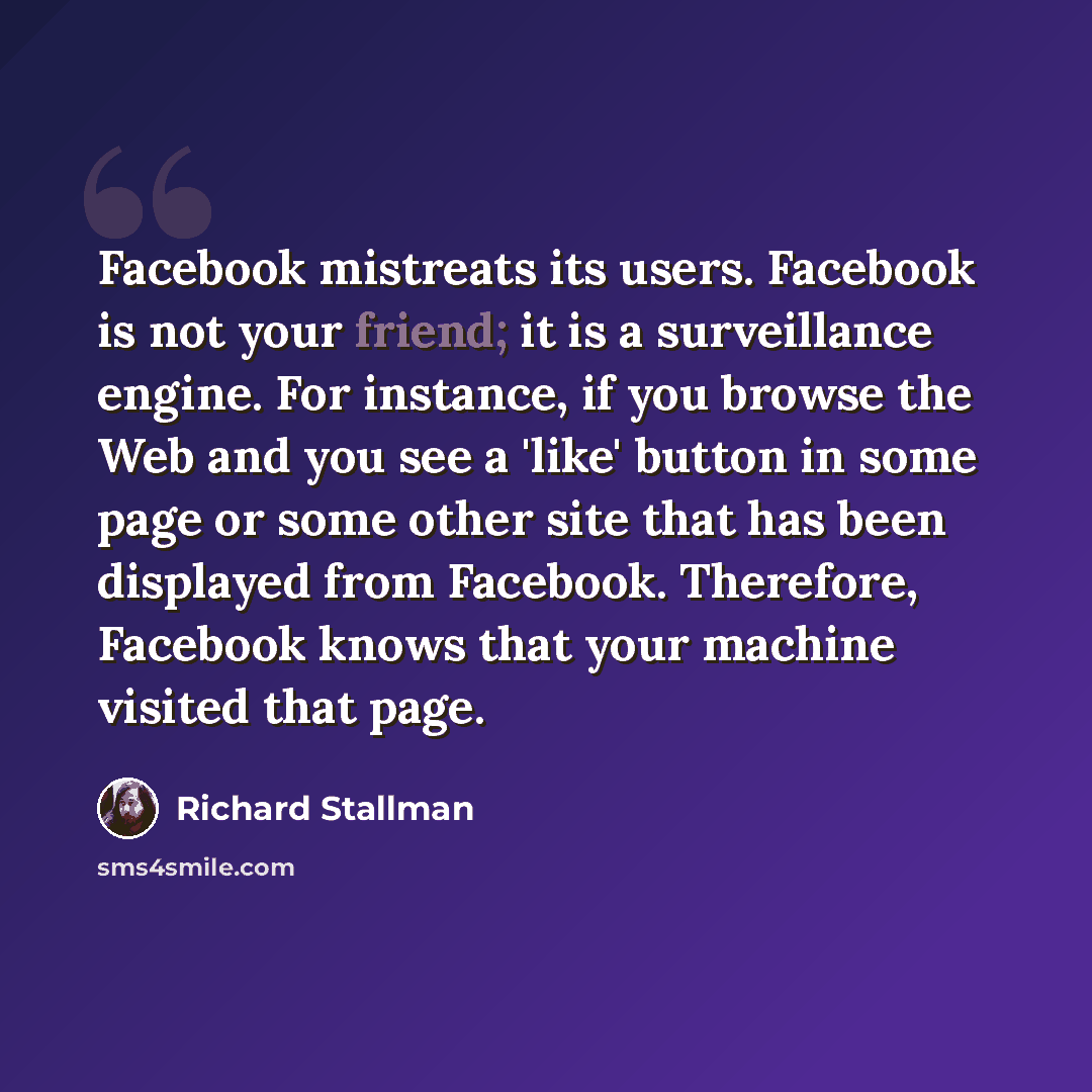 “Facebook mistreats its users. Facebook is not your friend; it is a surveillance engine. For instance, if you browse the Web and you see a 'like' button in some page or some other site that has been displayed from Facebook. Therefore, Facebook knows that your machine visited that page.” quote by Richard Stallman