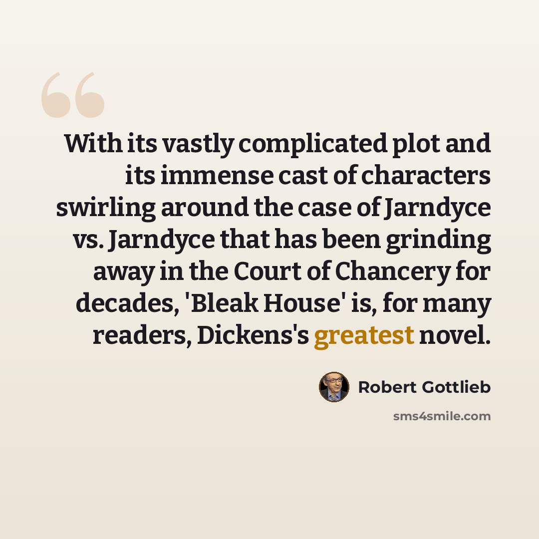 “With its vastly complicated plot and its immense cast of characters swirling around the case of Jarndyce vs. Jarndyce that has been grinding away in the Court of Chancery for decades, 'Bleak House' is, for many readers, Dickens's greatest novel.” quote by Robert Gottlieb