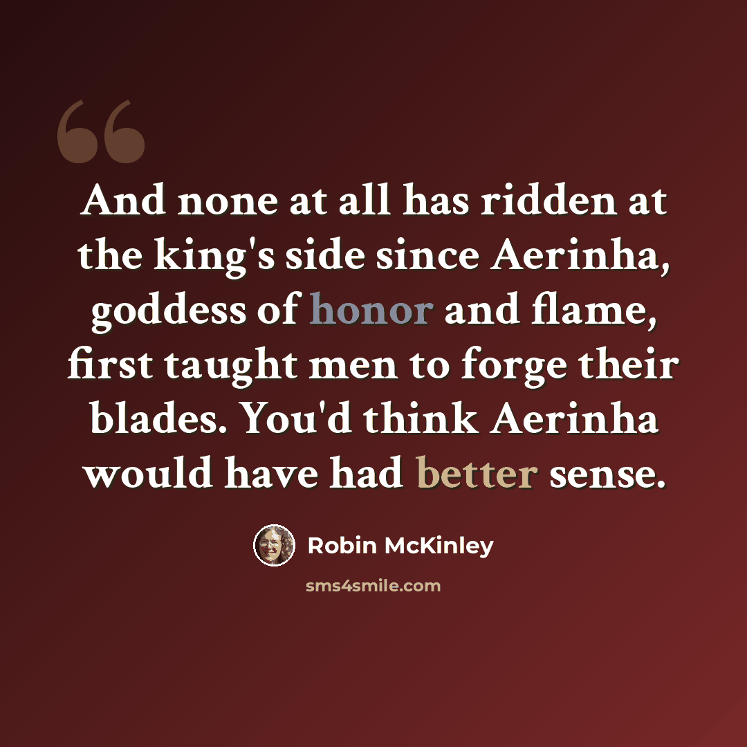 “And none at all has ridden at the king's side since Aerinha, goddess of honor and flame, first taught men to forge their blades. You'd think Aerinha would have had better sense.” quote by Robin McKinley