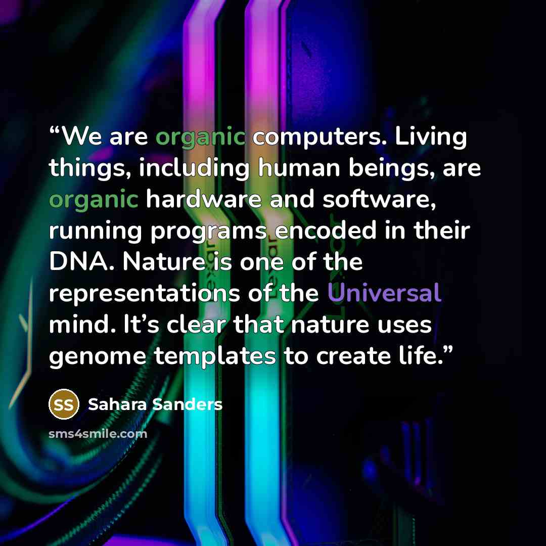 “We are organic computers. Living things, including human beings, are organic hardware and software, running programs encoded in their DNA. Nature is one of the representations of the Universal mind. It’s clear that nature uses genome templates to create life.” quote by Sahara Sanders