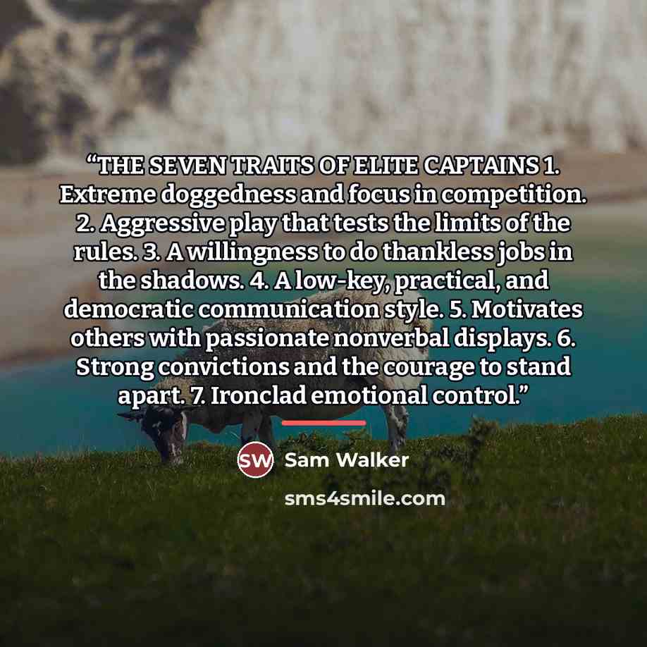 “THE SEVEN TRAITS OF ELITE CAPTAINS 1. Extreme doggedness and focus in competition. 2. Aggressive play that tests the limits of the rules. 3. A willingness to do thankless jobs in the shadows. 4. A low-key, practical, and democratic communication style. 5. Motivates others with passionate nonverbal…” quote by Sam Walker
