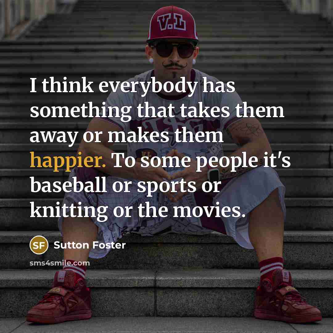 “I think everybody has something that takes them away or makes them happier. To some people it's baseball or sports or knitting or the movies.” quote by Sutton Foster