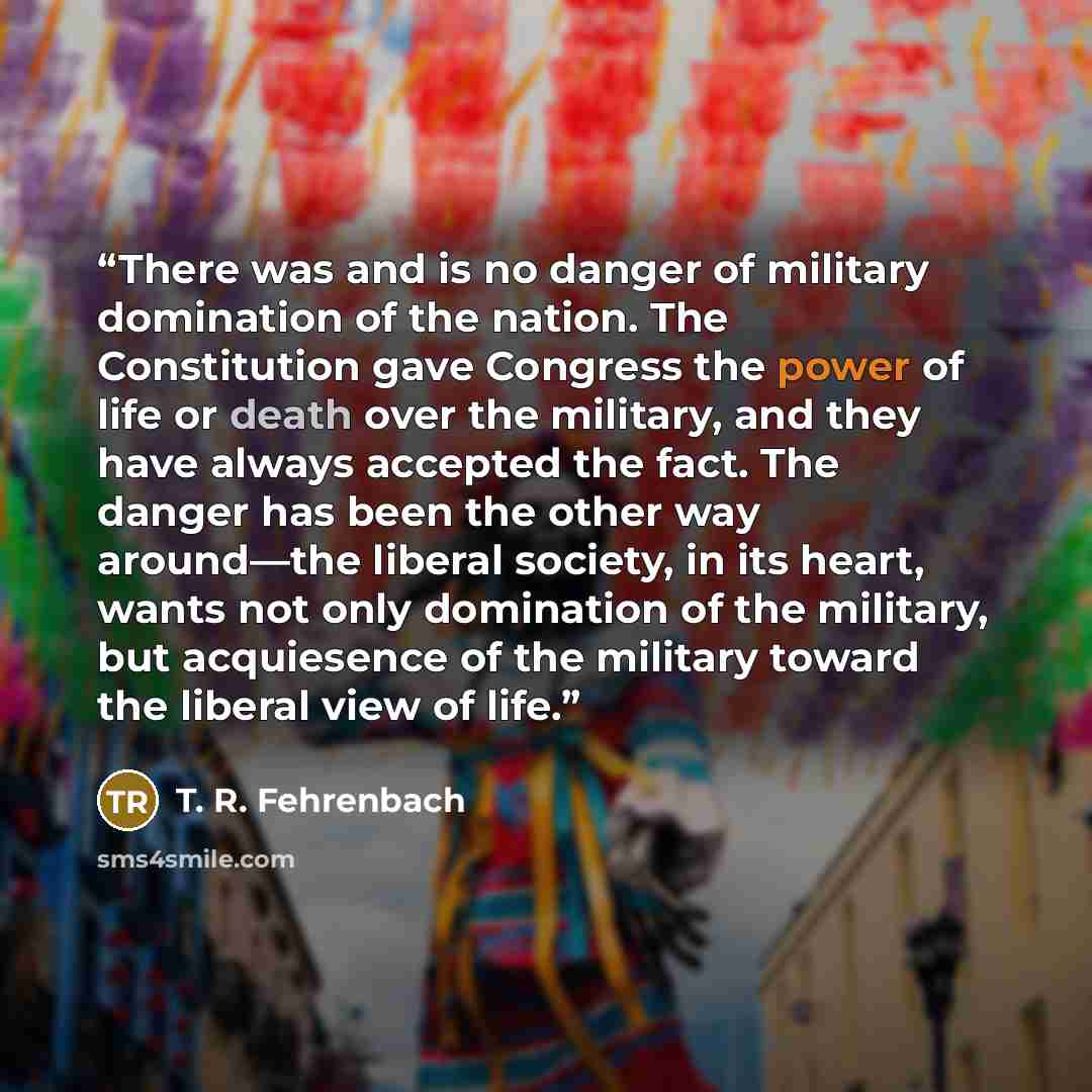 “There was and is no danger of military domination of the nation. The Constitution gave Congress the power of life or death over the military, and they have always accepted the fact. The danger has been the other way around—the liberal society, in its heart, wants not only domination of the…” quote by T. R. Fehrenbach