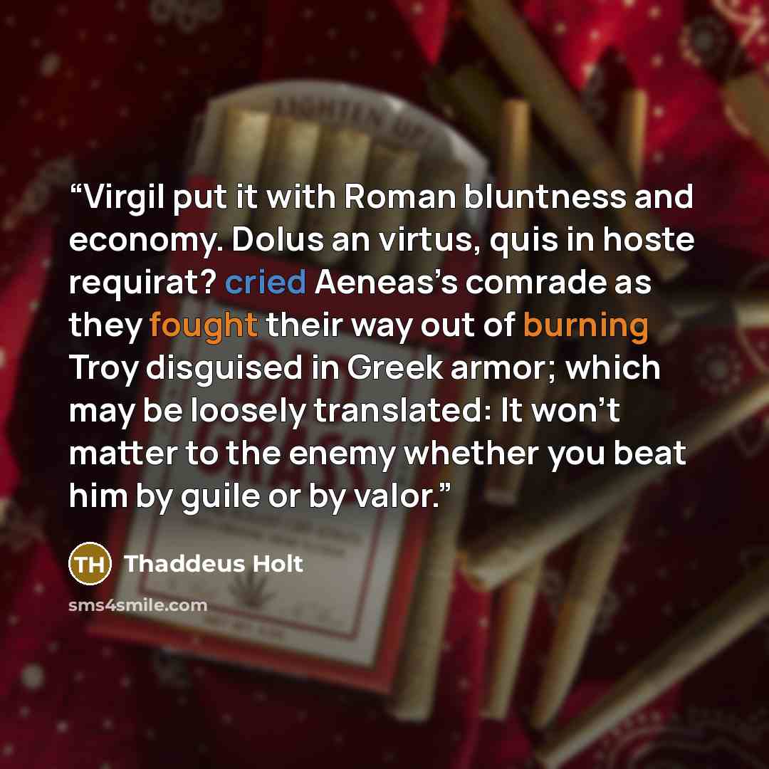 “Virgil put it with Roman bluntness and economy. Dolus an virtus, quis in hoste requirat? cried Aeneas’s comrade as they fought their way out of burning Troy disguised in Greek armor; which may be loosely translated: It won’t matter to the enemy whether you beat him by guile or by valor.” quote by Thaddeus Holt