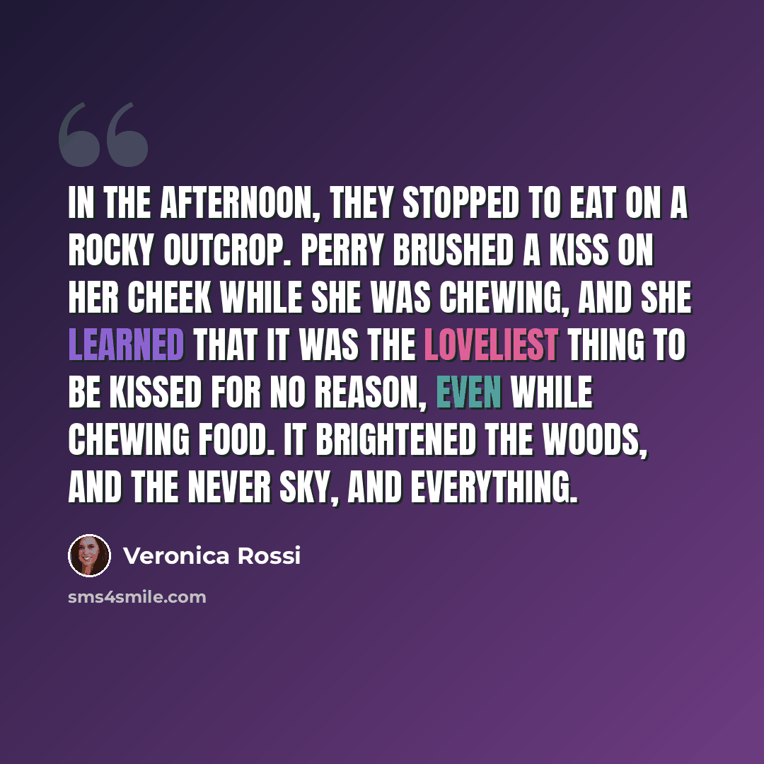 “In the afternoon, they stopped to eat on a rocky outcrop. Perry brushed a kiss on her cheek while she was chewing, and she learned that it was the loveliest thing to be kissed for no reason, even while chewing food. It brightened the woods, and the never sky, and everything.” quote by Veronica Rossi