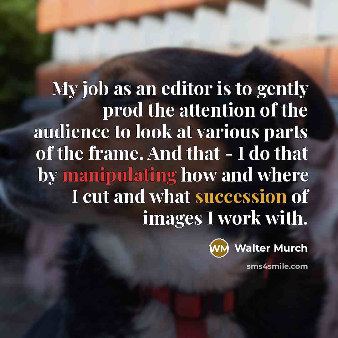 “My job as an editor is to gently prod the attention of the audience to look at various parts of the frame. And that - I do that by manipulating how and where I cut and what succession of images I work with.” quote by Walter Murch
