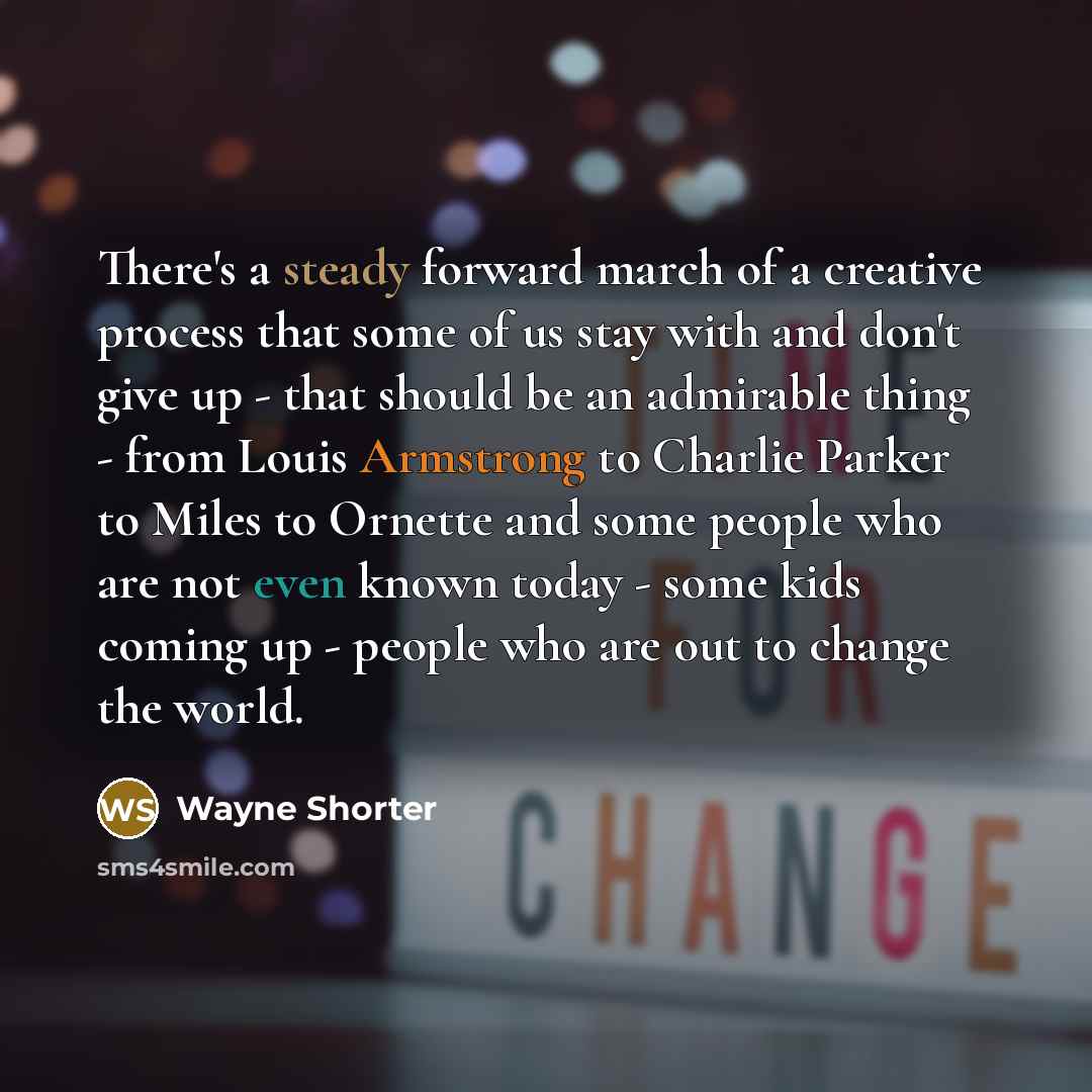 “There's a steady forward march of a creative process that some of us stay with and don't give up - that should be an admirable thing - from Louis Armstrong to Charlie Parker to Miles to Ornette and some people who are not even known today - some kids coming up - people who are out to change the…” quote by Wayne Shorter