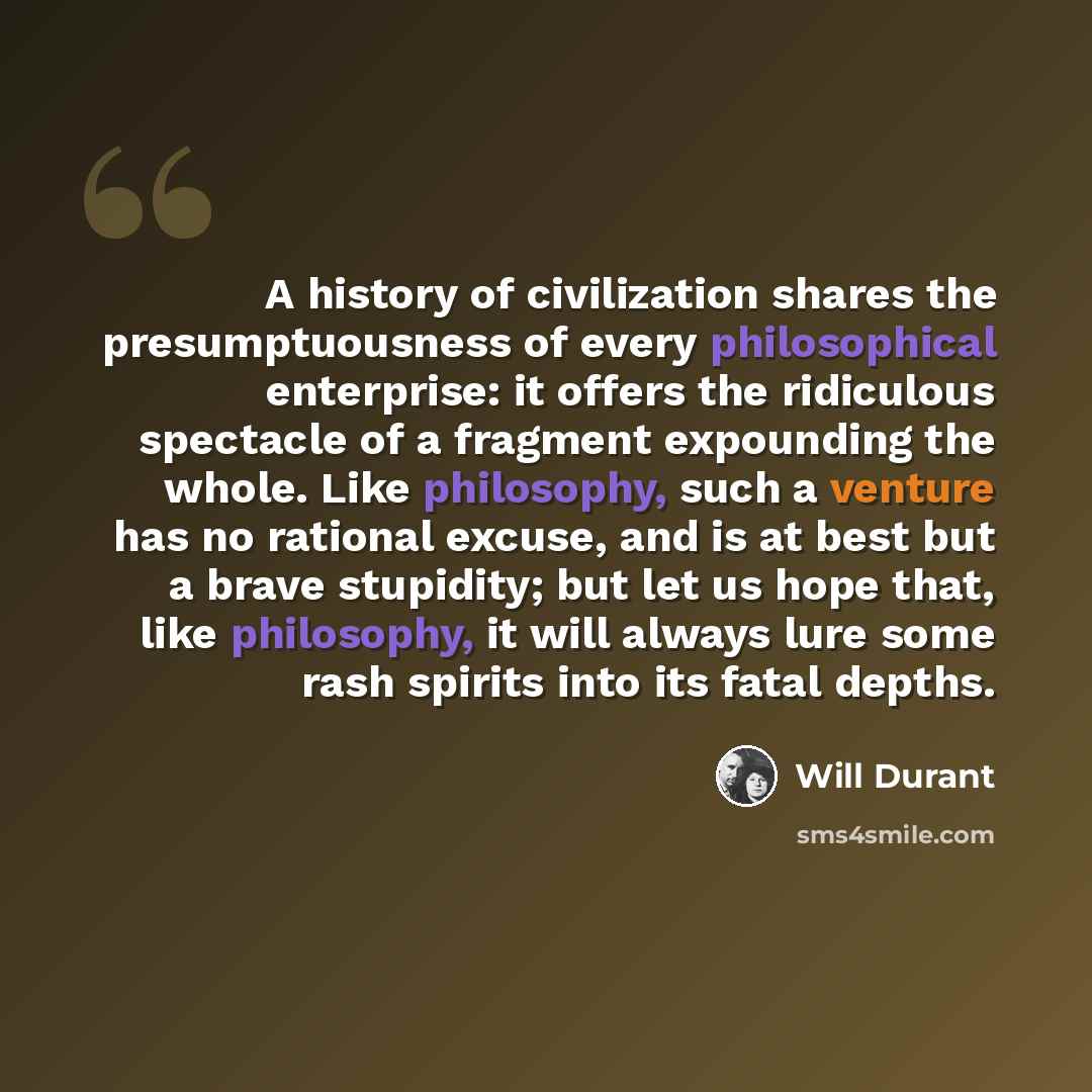 “A history of civilization shares the presumptuousness of every philosophical enterprise: it offers the ridiculous spectacle of a fragment expounding the whole. Like philosophy, such a venture has no rational excuse, and is at best but a brave stupidity; but let us hope that, like philosophy, it…” quote by Will Durant