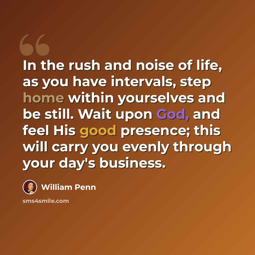“In the rush and noise of life, as you have intervals, step home within yourselves and be still. Wait upon God, and feel His good presence; this will carry you evenly through your day's business.” quote by William Penn