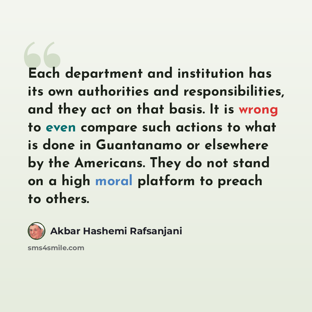 “Each department and institution has its own authorities and responsibilities, and they act on that basis. It is wrong to even compare such actions to what is done in Guantanamo or elsewhere by the Americans. They do not stand on a high moral platform to preach to others.” quote by Akbar Hashemi Rafsanjani