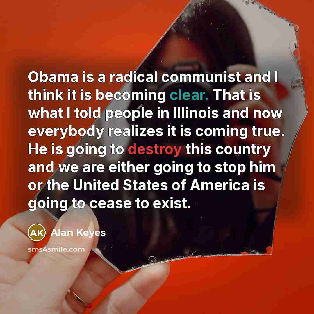 “Obama is a radical communist and I think it is becoming clear. That is what I told people in Illinois and now everybody realizes it is coming true. He is going to destroy this country and we are either going to stop him or the United States of America is going to cease to exist.” quote by Alan Keyes