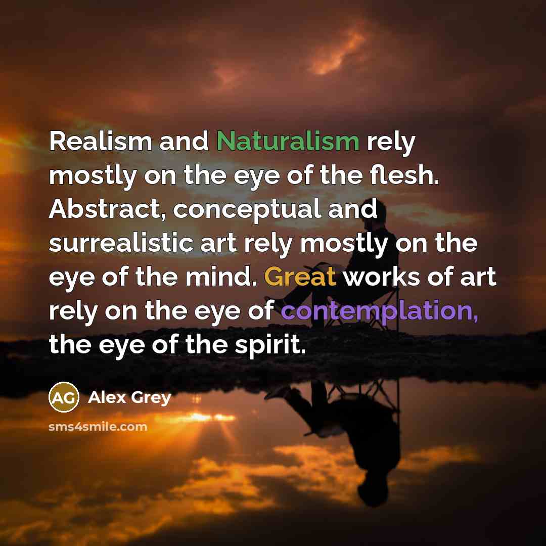 “Realism and Naturalism rely mostly on the eye of the flesh. Abstract, conceptual and surrealistic art rely mostly on the eye of the mind. Great works of art rely on the eye of contemplation, the eye of the spirit.” quote by Alex Grey
