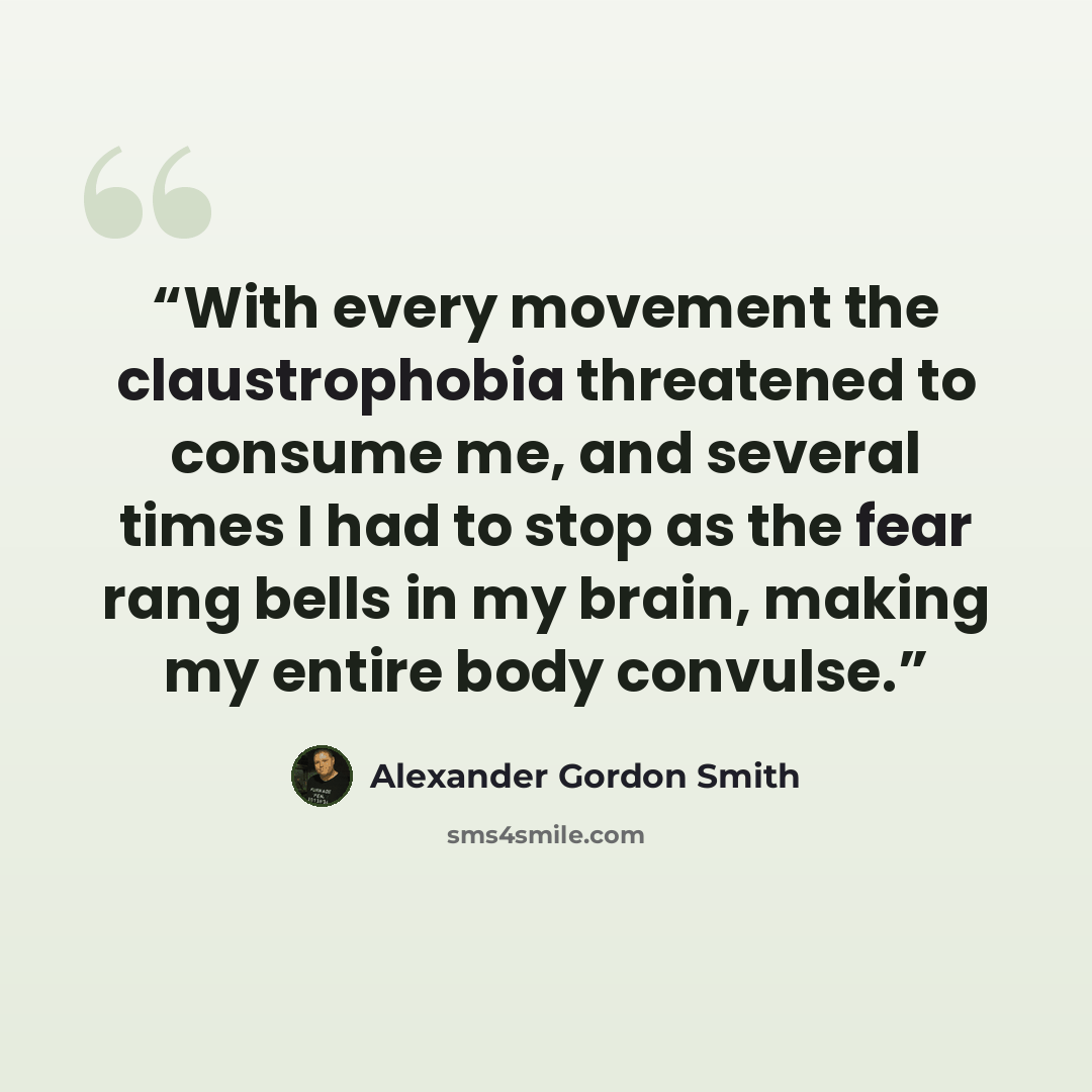 “With every movement the claustrophobia threatened to consume me, and several times I had to stop as the fear rang bells in my brain, making my entire body convulse.” quote by Alexander Gordon Smith
