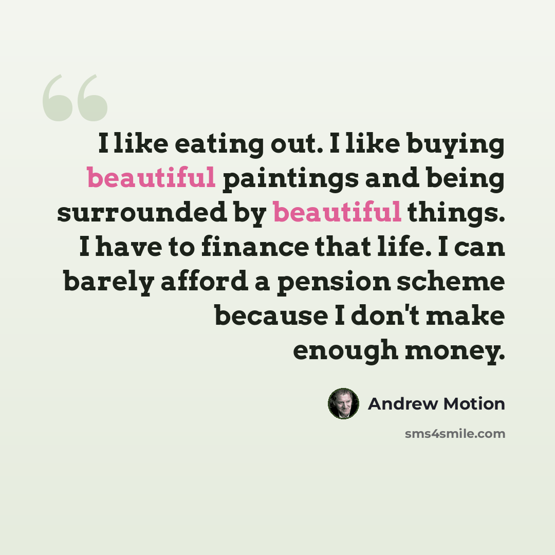 “I like eating out. I like buying beautiful paintings and being surrounded by beautiful things. I have to finance that life. I can barely afford a pension scheme because I don't make enough money.” quote by Andrew Motion
