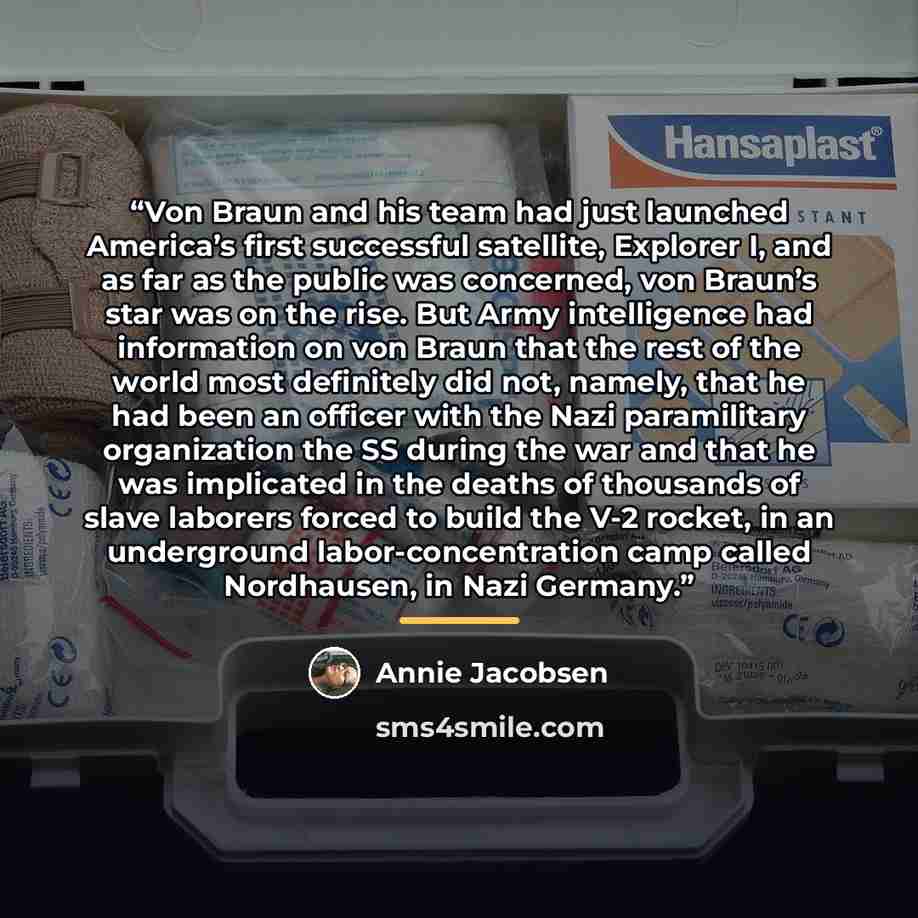 “Von Braun and his team had just launched America’s first successful satellite, Explorer I, and as far as the public was concerned, von Braun’s star was on the rise. But Army intelligence had information on von Braun that the rest of the world most definitely did not, namely, that he had been an…” quote by Annie Jacobsen