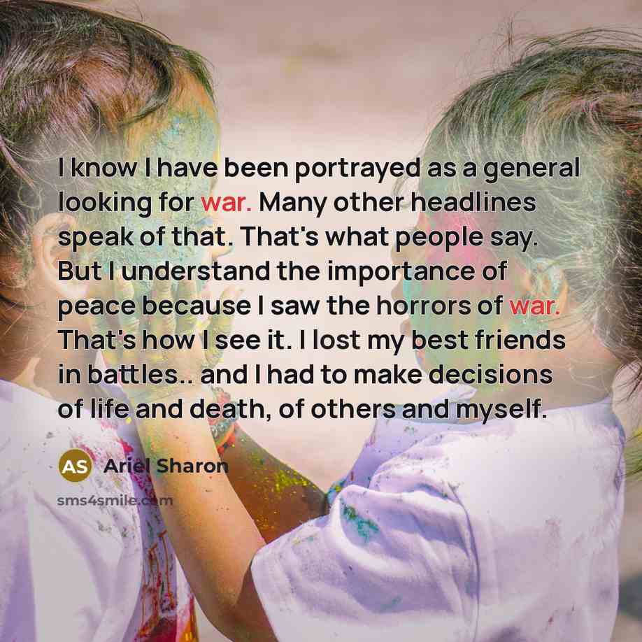“I know I have been portrayed as a general looking for war. Many other headlines speak of that. That's what people say. But I understand the importance of peace because I saw the horrors of war. That's how I see it. I lost my best friends in battles.. and I had to make decisions of life and death…” quote by Ariel Sharon
