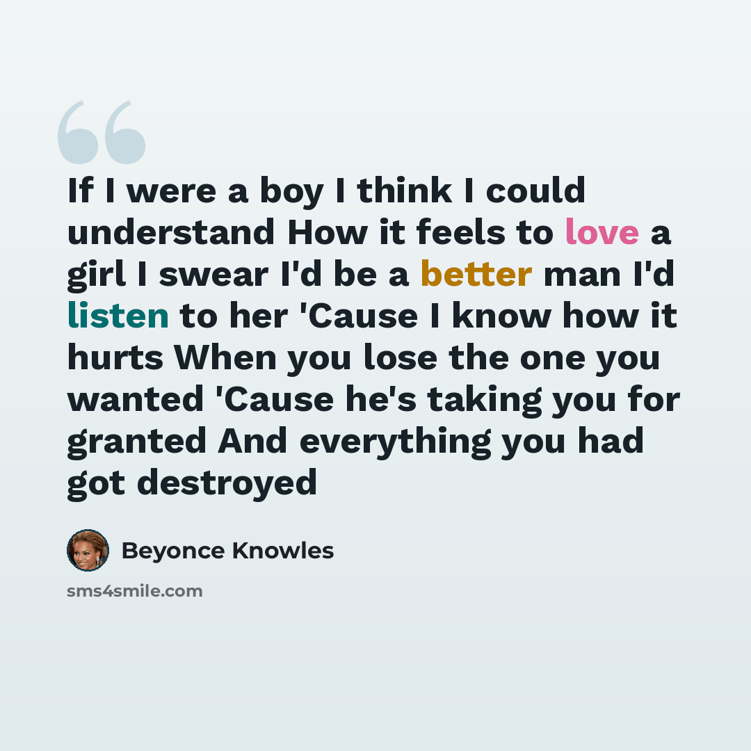 “If I were a boy I think I could understand How it feels to love a girl I swear I'd be a better man I'd listen to her 'Cause I know how it hurts When you lose the one you wanted 'Cause he's taking you for granted And everything you had got destroyed” quote by Beyonce Knowles