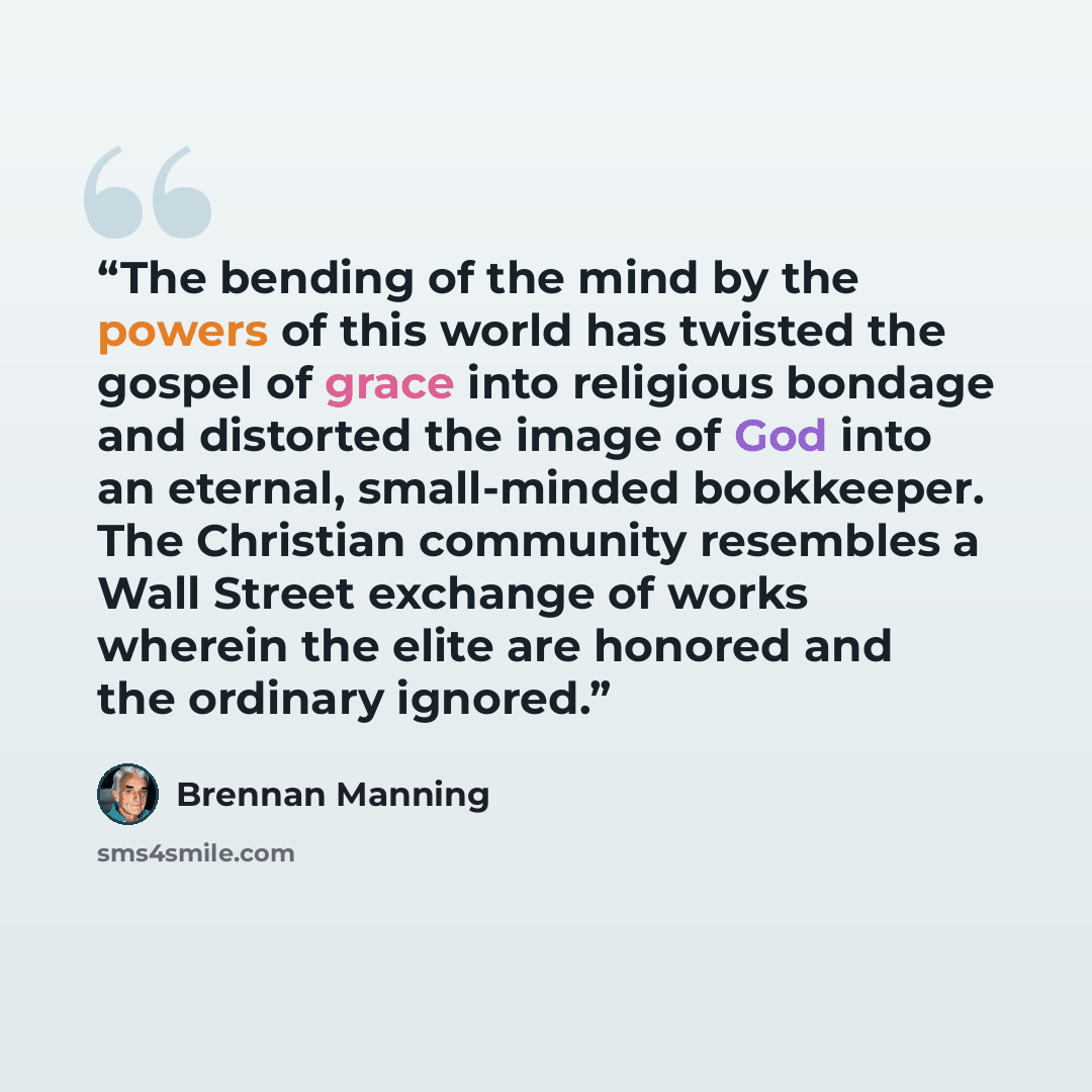 “The bending of the mind by the powers of this world has twisted the gospel of grace into religious bondage and distorted the image of God into an eternal, small-minded bookkeeper. The Christian community resembles a Wall Street exchange of works wherein the elite are honored and the ordinary…” quote by Brennan Manning