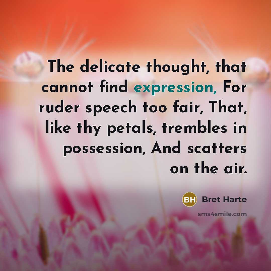 “The delicate thought, that cannot find expression, For ruder speech too fair, That, like thy petals, trembles in possession, And scatters on the air.” quote by Bret Harte