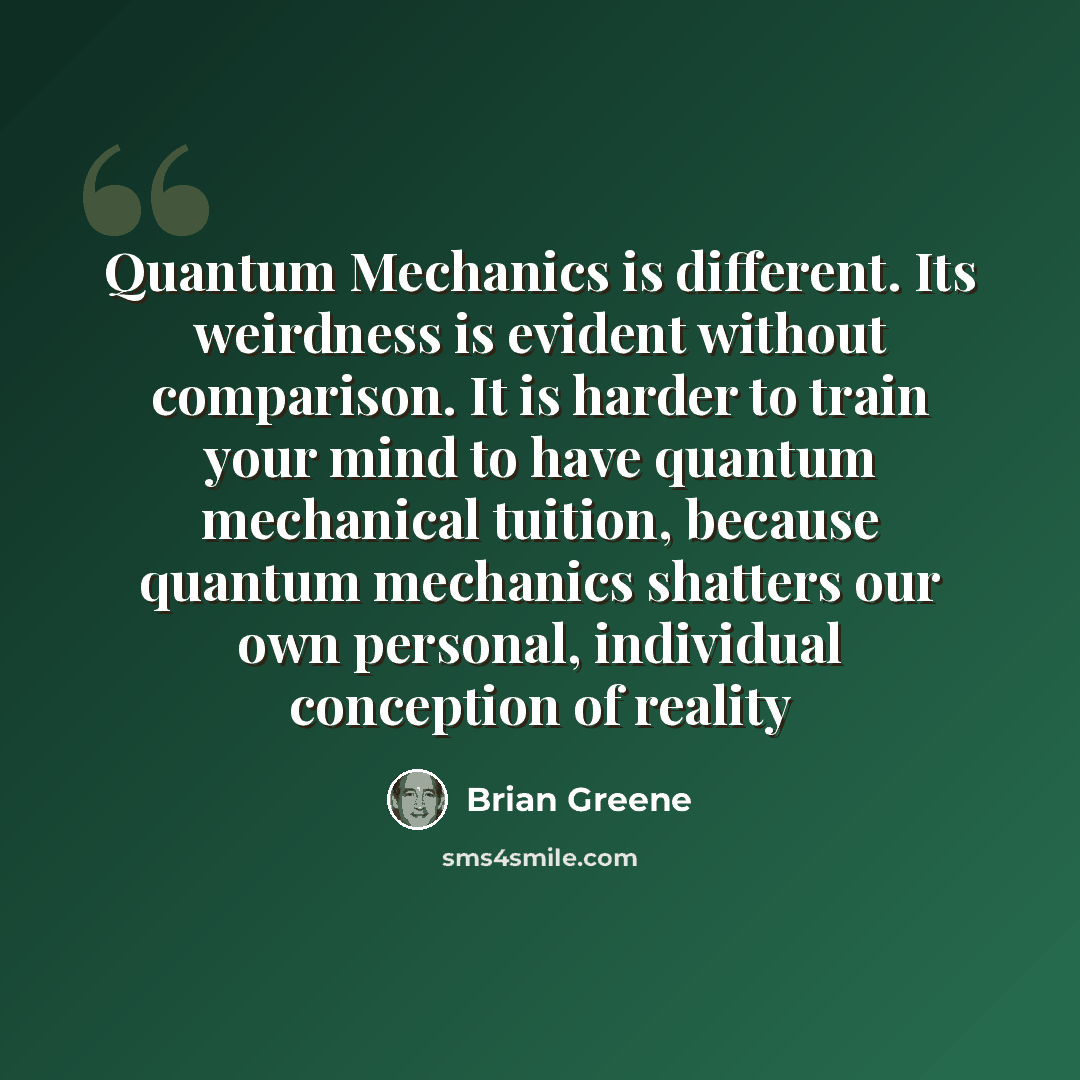 “Quantum Mechanics is different. Its weirdness is evident without comparison. It is harder to train your mind to have quantum mechanical tuition, because quantum mechanics shatters our own personal, individual conception of reality” quote by Brian Greene