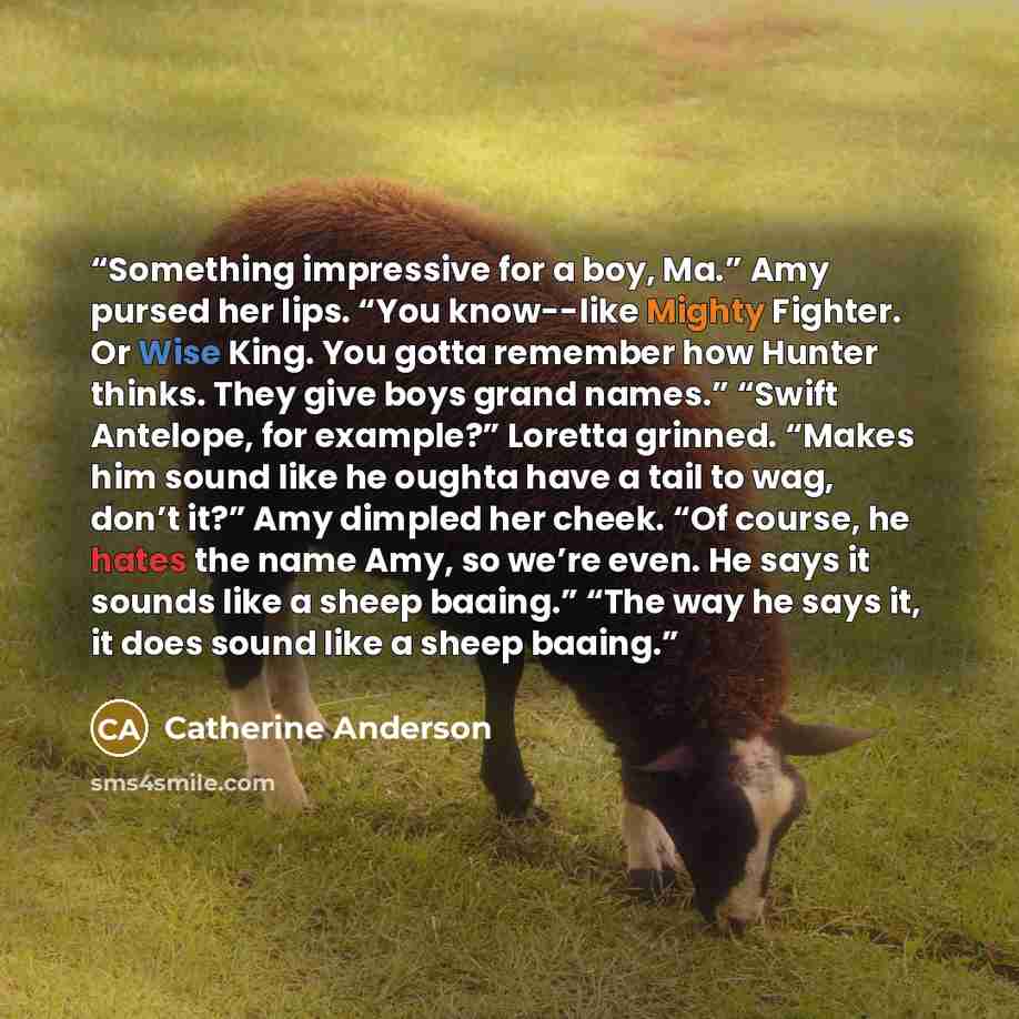 “Something impressive for a boy, Ma.” Amy pursed her lips. “You know--like Mighty Fighter. Or Wise King. You gotta remember how Hunter thinks. They give boys grand names.” “Swift Antelope, for example?” Loretta grinned. “Makes him sound like he oughta have a tail to wag, don’t it?” Amy dimpled her…” quote by Catherine Anderson