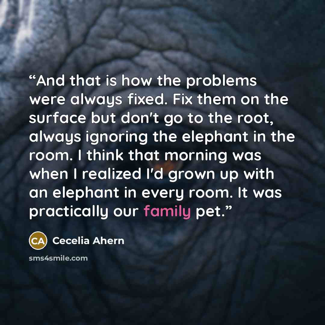“And that is how the problems were always fixed. Fix them on the surface but don't go to the root, always ignoring the elephant in the room. I think that morning was when I realized I'd grown up with an elephant in every room. It was practically our family pet.﻿” quote by Cecelia Ahern