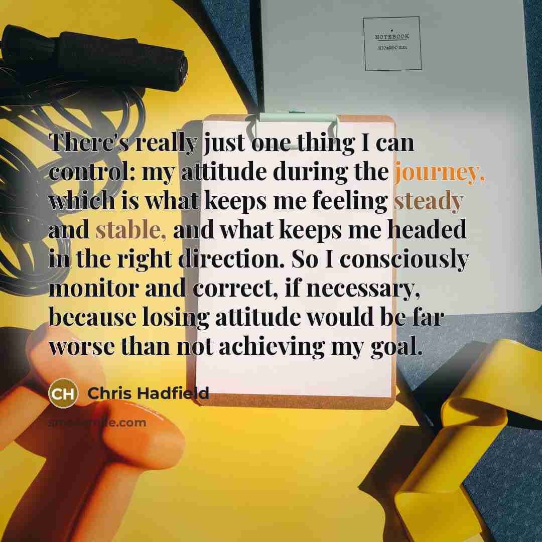 “There's really just one thing I can control: my attitude during the journey, which is what keeps me feeling steady and stable, and what keeps me headed in the right direction. So I consciously monitor and correct, if necessary, because losing attitude would be far worse than not achieving my goal.” quote by Chris Hadfield