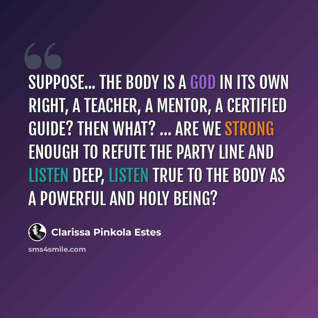 “Suppose... the body is a God in its own right, a teacher, a mentor, a certified guide? Then what? … Are we strong enough to refute the party line and listen deep, listen true to the body as a powerful and holy being?” quote by Clarissa Pinkola Estes