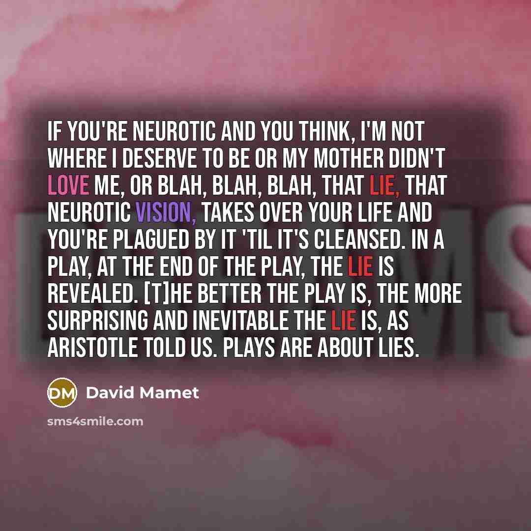 “If you're neurotic and you think, I'm not where I deserve to be or my mother didn't love me, or blah, blah, blah, that lie, that neurotic vision, takes over your life and you're plagued by it 'til it's cleansed. In a play, at the end of the play, the lie is revealed. [T]he better the play is, the…” quote by David Mamet