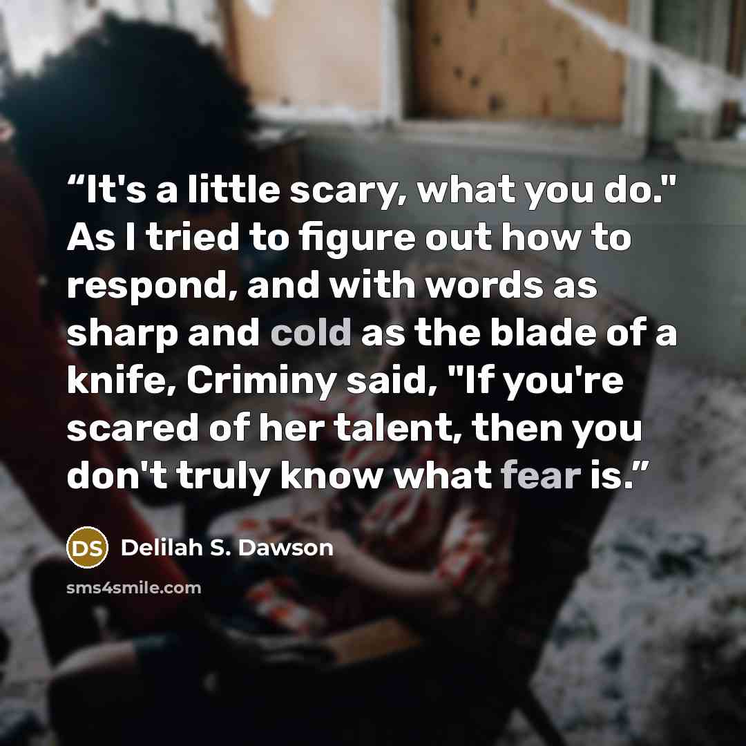 “It's a little scary, what you do." As I tried to figure out how to respond, and with words as sharp and cold as the blade of a knife, Criminy said, "If you're scared of her talent, then you don't truly know what fear is.” quote by Delilah S. Dawson