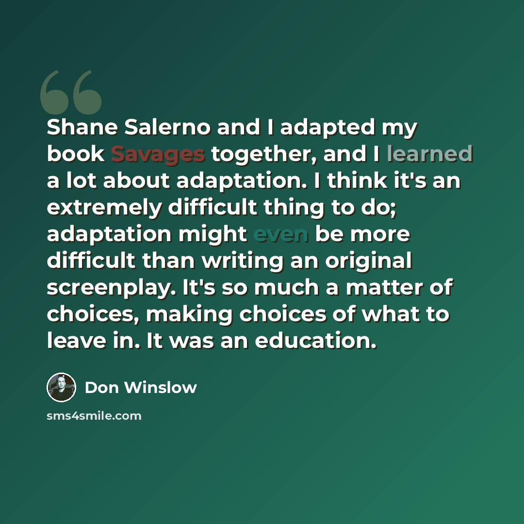 “Shane Salerno and I adapted my book Savages together, and I learned a lot about adaptation. I think it's an extremely difficult thing to do; adaptation might even be more difficult than writing an original screenplay. It's so much a matter of choices, making choices of what to leave in. It was an…” quote by Don Winslow