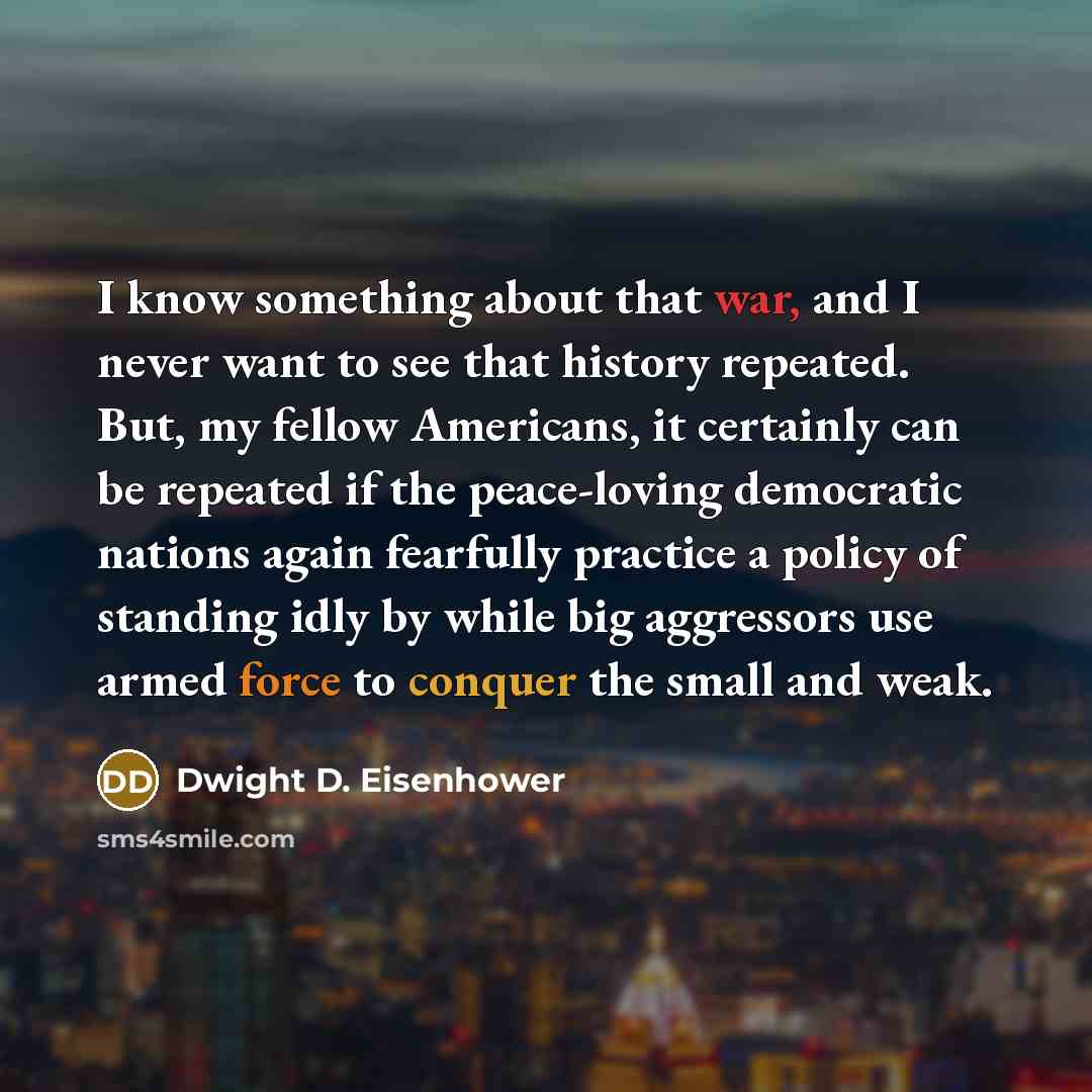 “I know something about that war, and I never want to see that history repeated. But, my fellow Americans, it certainly can be repeated if the peace-loving democratic nations again fearfully practice a policy of standing idly by while big aggressors use armed force to conquer the small and weak.” quote by Dwight D. Eisenhower