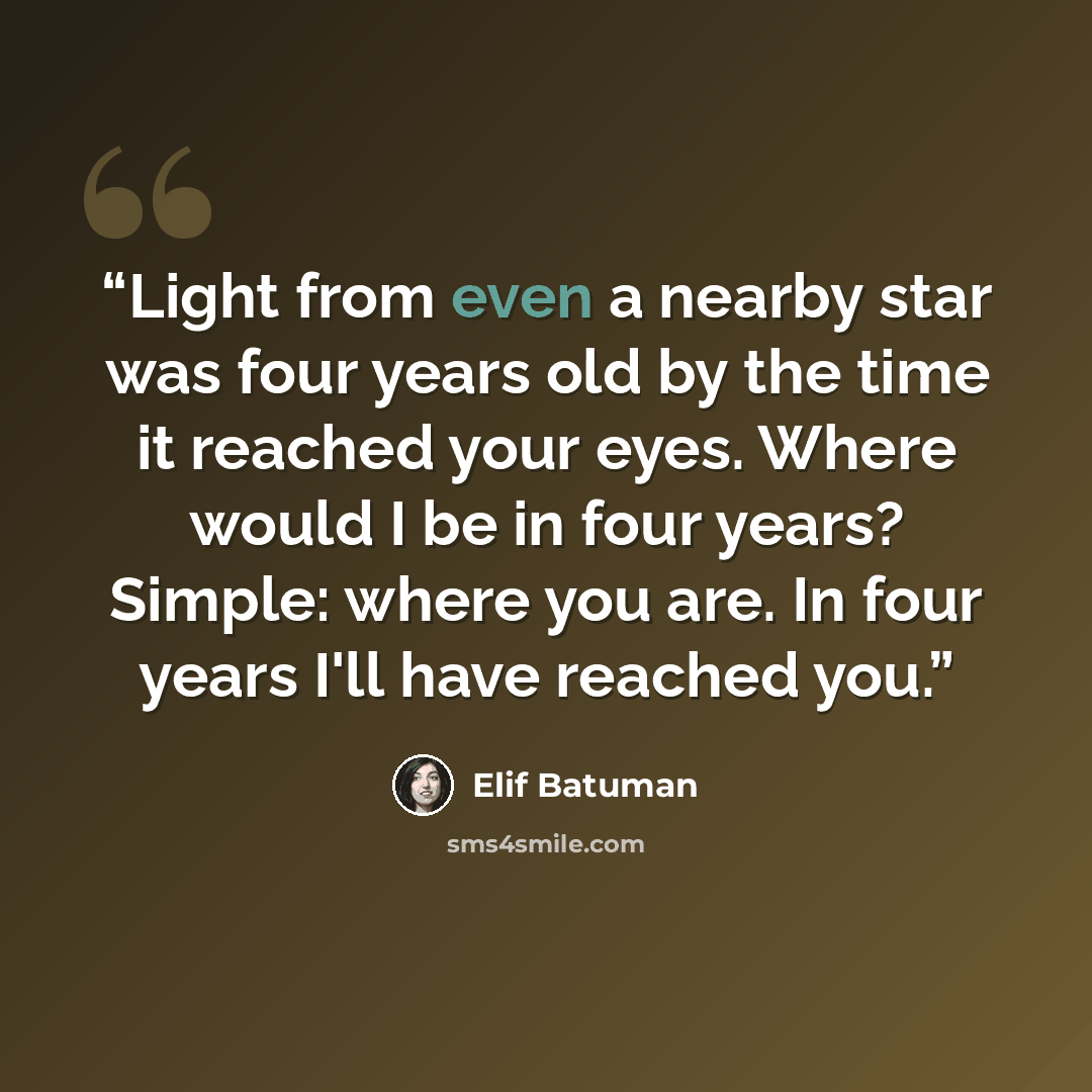 “Light from even a nearby star was four years old by the time it reached your eyes. Where would I be in four years? Simple: where you are. In four years I'll have reached you.” quote by Elif Batuman