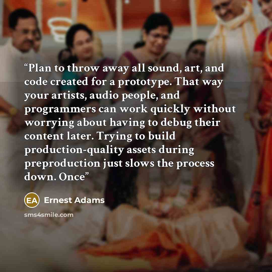“Plan to throw away all sound, art, and code created for a prototype. That way your artists, audio people, and programmers can work quickly without worrying about having to debug their content later. Trying to build production-quality assets during preproduction just slows the process down. Once” quote by Ernest Adams