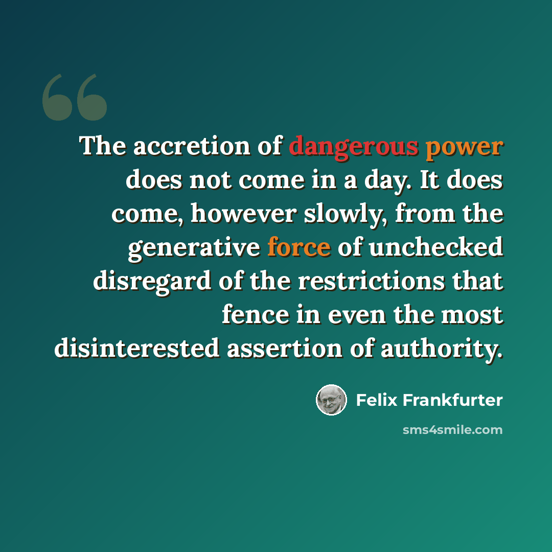“The accretion of dangerous power does not come in a day. It does come, however slowly, from the generative force of unchecked disregard of the restrictions that fence in even the most disinterested assertion of authority.” quote by Felix Frankfurter