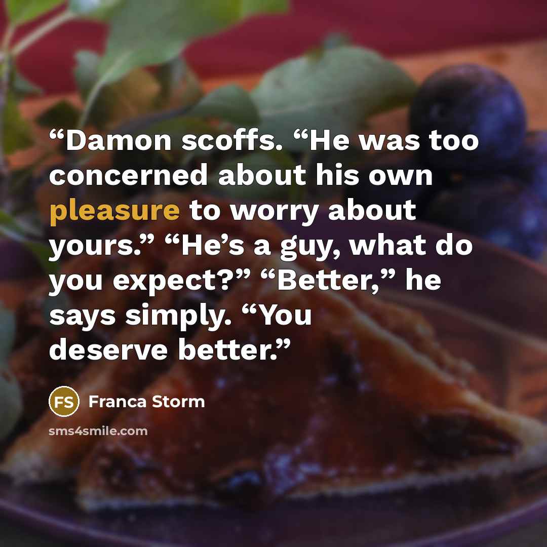 “Damon scoffs. “He was too concerned about his own pleasure to worry about yours.” “He’s a guy, what do you expect?” “Better,” he says simply. “You deserve better.” quote by Franca Storm