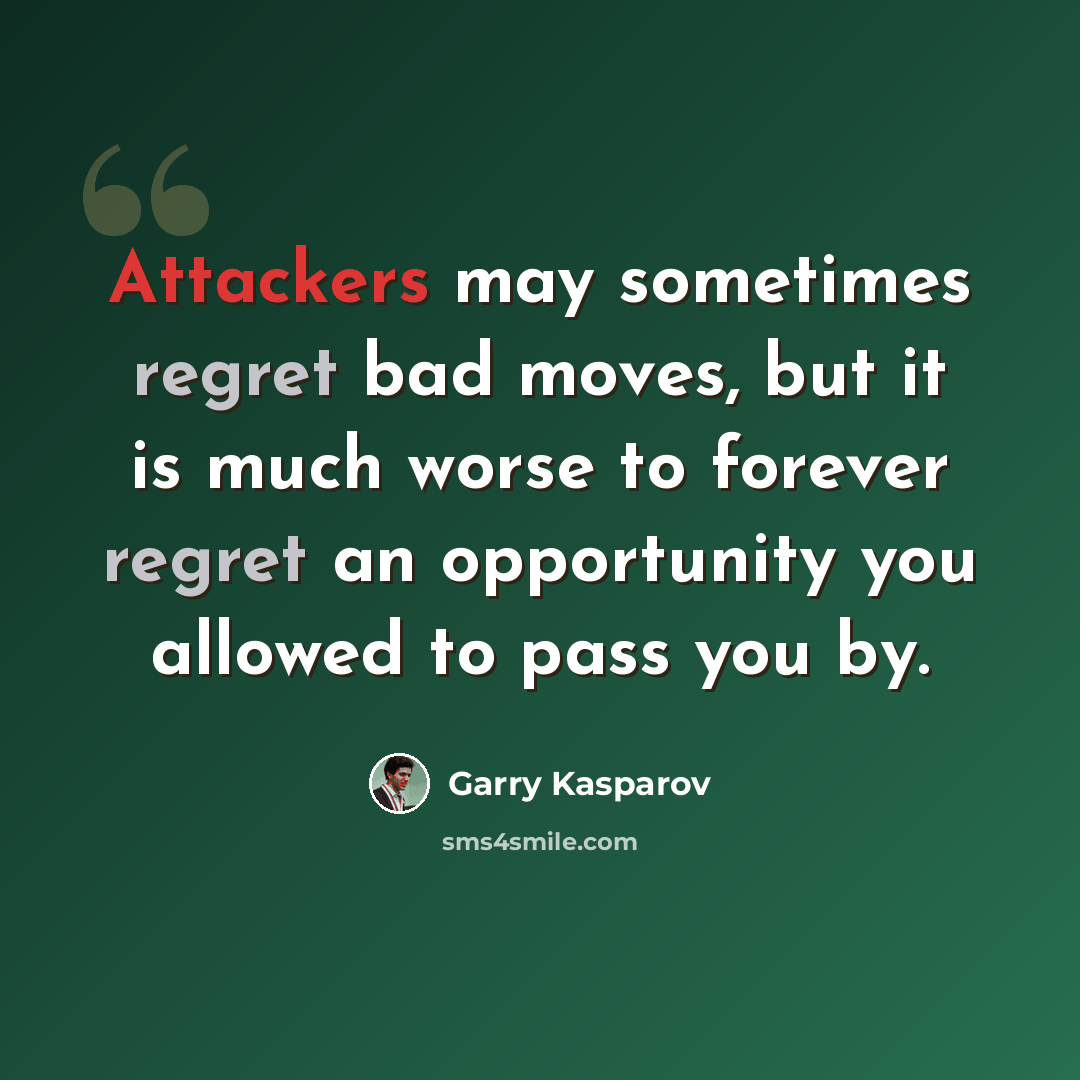 “Attackers may sometimes regret bad moves, but it is much worse to forever regret an opportunity you allowed to pass you by.” quote by Garry Kasparov