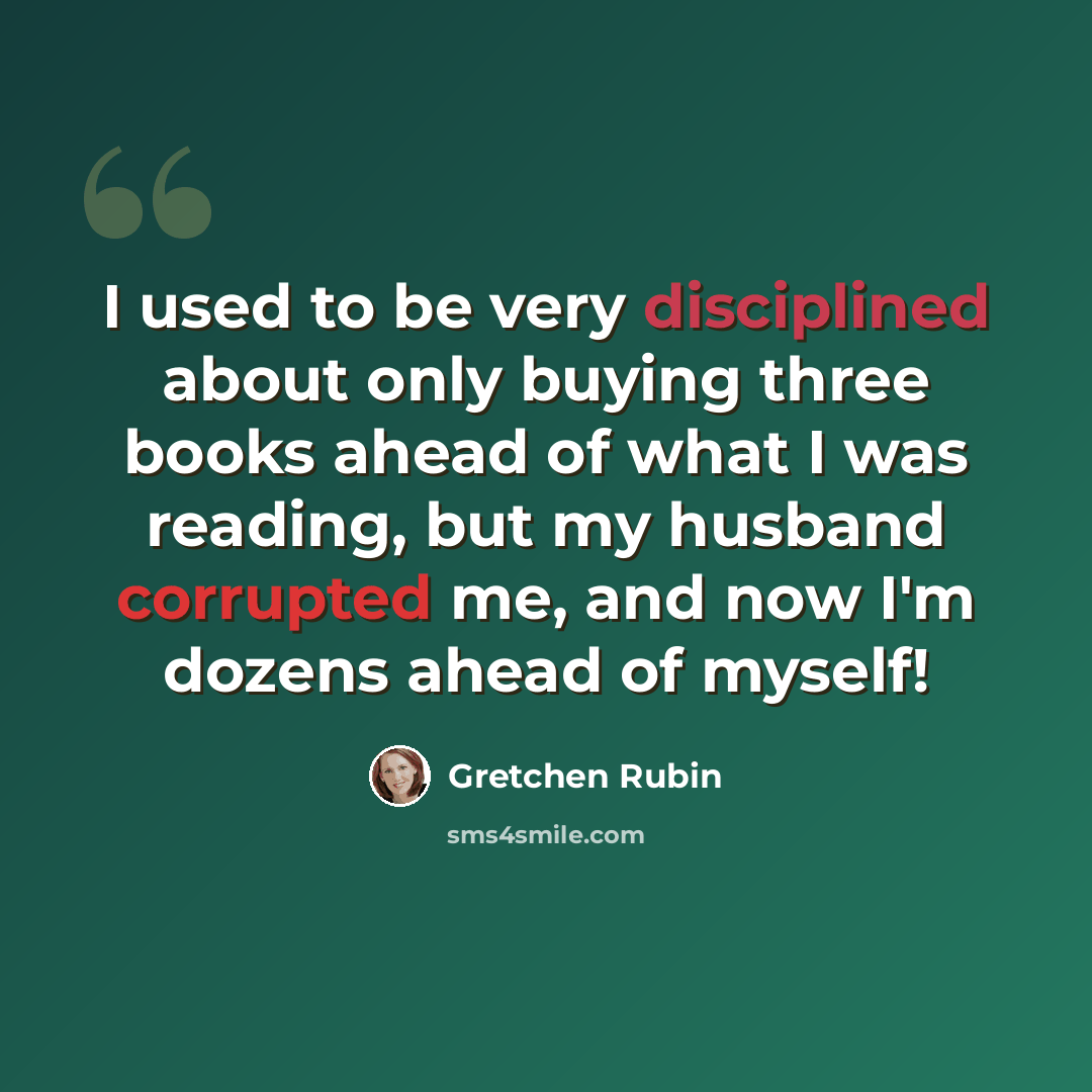 “I used to be very disciplined about only buying three books ahead of what I was reading, but my husband corrupted me, and now I'm dozens ahead of myself!” quote by Gretchen Rubin