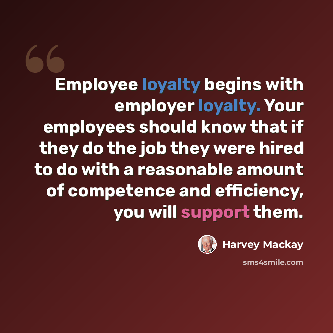 “Employee loyalty begins with employer loyalty. Your employees should know that if they do the job they were hired to do with a reasonable amount of competence and efficiency, you will support them.” quote by Harvey Mackay