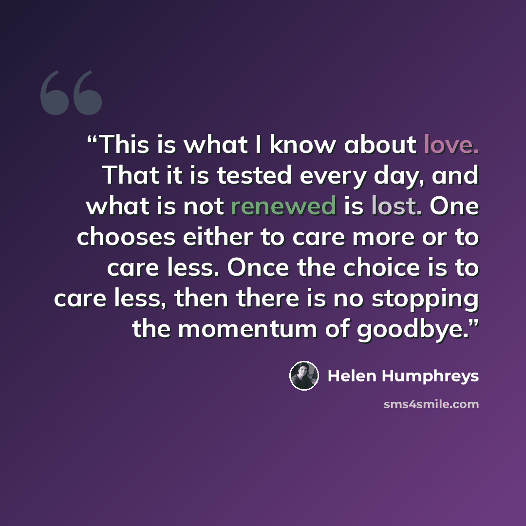 “This is what I know about love. That it is tested every day, and what is not renewed is lost. One chooses either to care more or to care less. Once the choice is to care less, then there is no stopping the momentum of goodbye.” quote by Helen Humphreys
