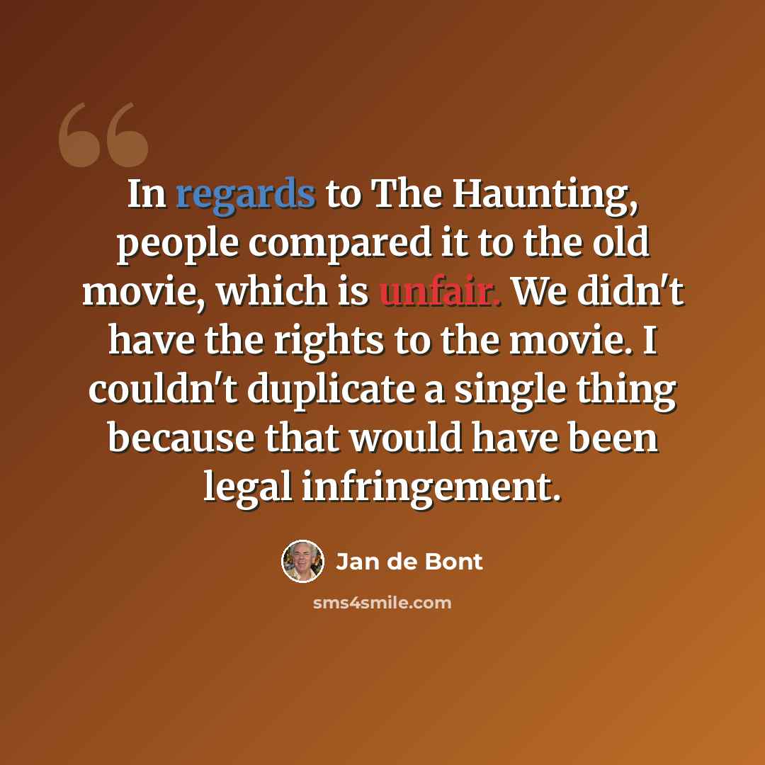 “In regards to The Haunting, people compared it to the old movie, which is unfair. We didn't have the rights to the movie. I couldn't duplicate a single thing because that would have been legal infringement.” quote by Jan de Bont