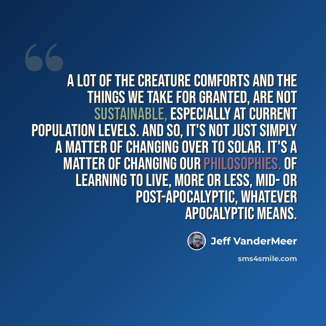 “A lot of the creature comforts and the things we take for granted, are not sustainable, especially at current population levels. And so, it's not just simply a matter of changing over to solar. It's a matter of changing our philosophies. Of learning to live, more or less, mid- or post-apocalyptic…” quote by Jeff VanderMeer