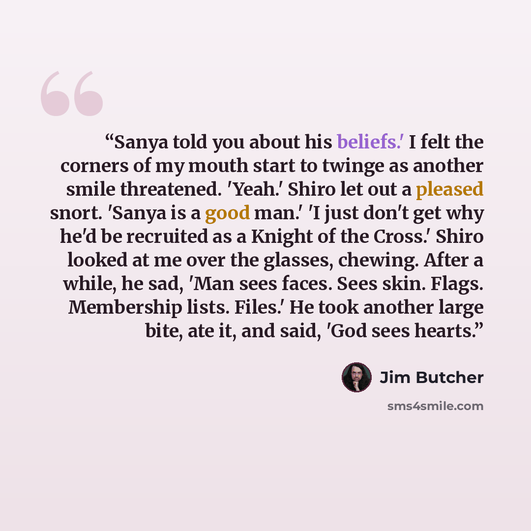 “Sanya told you about his beliefs.' I felt the corners of my mouth start to twinge as another smile threatened. 'Yeah.' Shiro let out a pleased snort. 'Sanya is a good man.' 'I just don't get why he'd be recruited as a Knight of the Cross.' Shiro looked at me over the glasses, chewing. After a…” quote by Jim Butcher