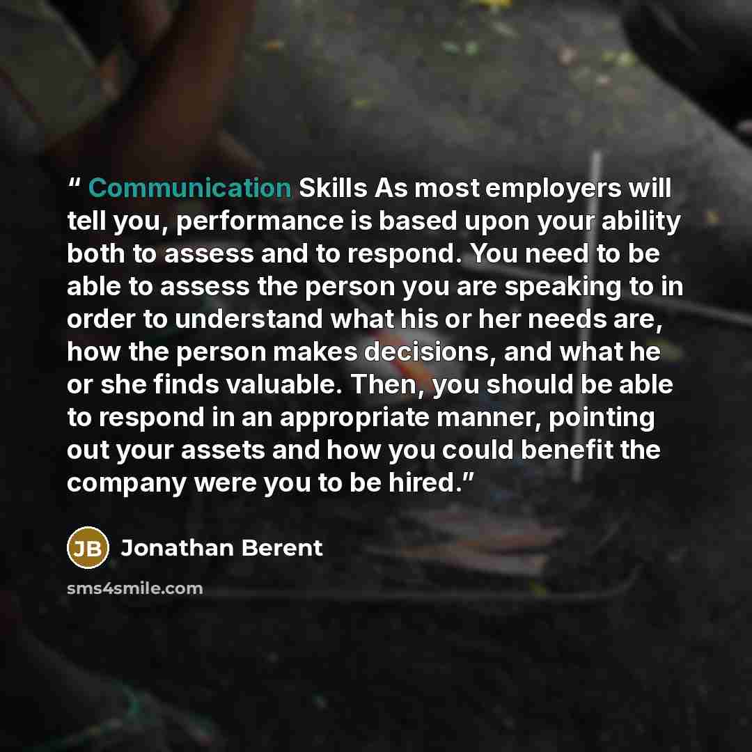 “Communication Skills As most employers will tell you, performance is based upon your ability both to assess and to respond. You need to be able to assess the person you are speaking to in order to understand what his or her needs are, how the person makes decisions, and what he or she finds…” quote by Jonathan Berent