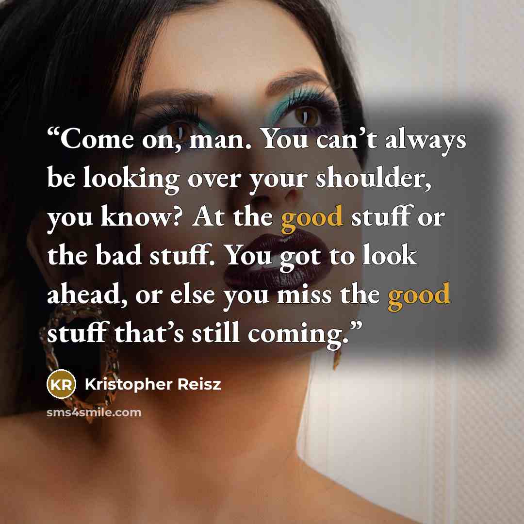 “Come on, man. You can’t always be looking over your shoulder, you know? At the good stuff or the bad stuff. You got to look ahead, or else you miss the good stuff that’s still coming.” quote by Kristopher Reisz